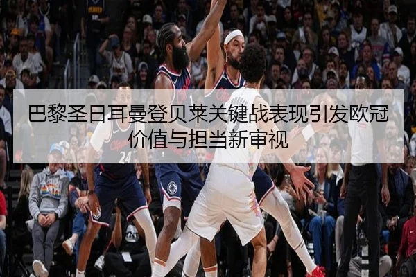巴黎圣日耳曼登贝莱关键战表现引发欧冠价值与担当新审视