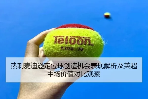 热刺麦迪逊定位球创造机会表现解析及英超中场价值对比观察