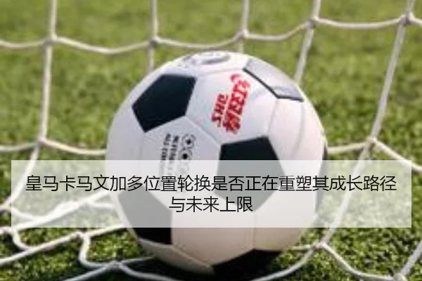 皇马卡马文加多位置轮换是否正在重塑其成长路径与未来上限