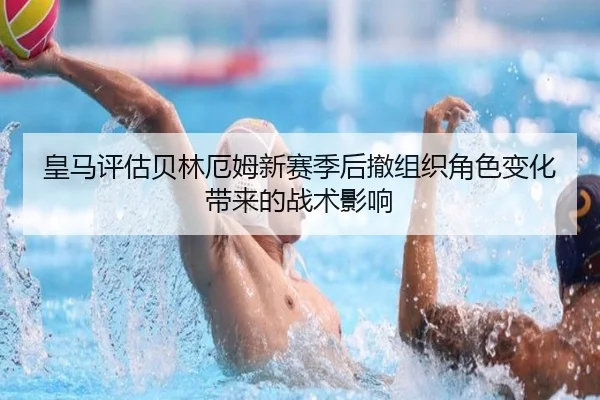 皇马评估贝林厄姆新赛季后撤组织角色变化带来的战术影响