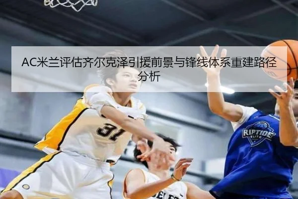 AC米兰评估齐尔克泽引援前景与锋线体系重建路径分析