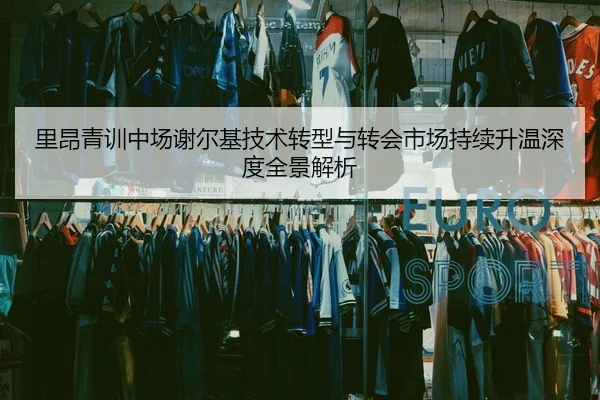 里昂青训中场谢尔基技术转型与转会市场持续升温深度全景解析