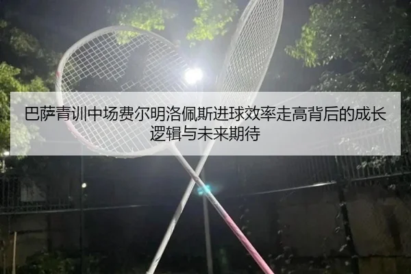 巴萨青训中场费尔明洛佩斯进球效率走高背后的成长逻辑与未来期待