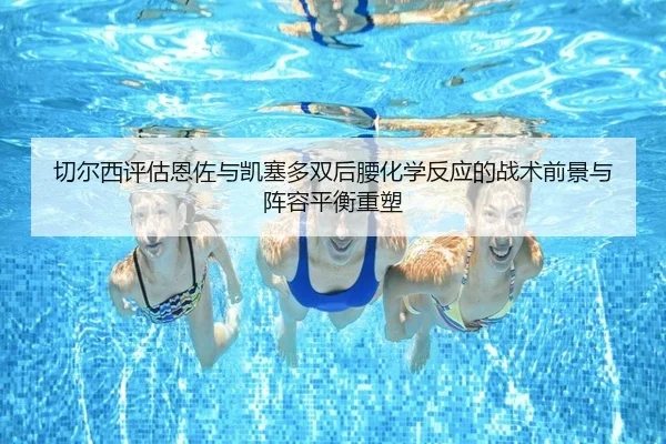 切尔西评估恩佐与凯塞多双后腰化学反应的战术前景与阵容平衡重塑