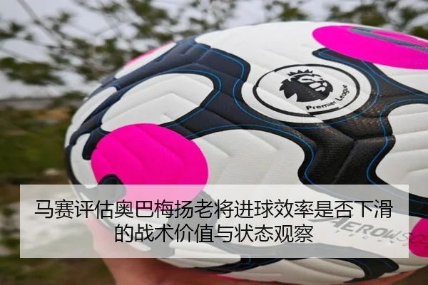 马赛评估奥巴梅扬老将进球效率是否下滑的战术价值与状态观察