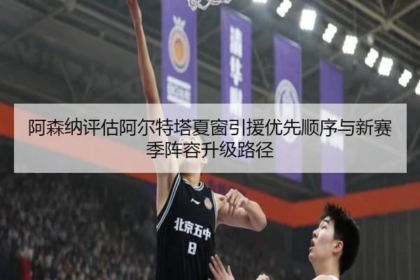 阿森纳评估阿尔特塔夏窗引援优先顺序与新赛季阵容升级路径