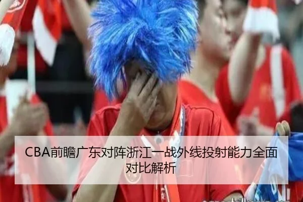 CBA前瞻广东对阵浙江一战外线投射能力全面对比解析