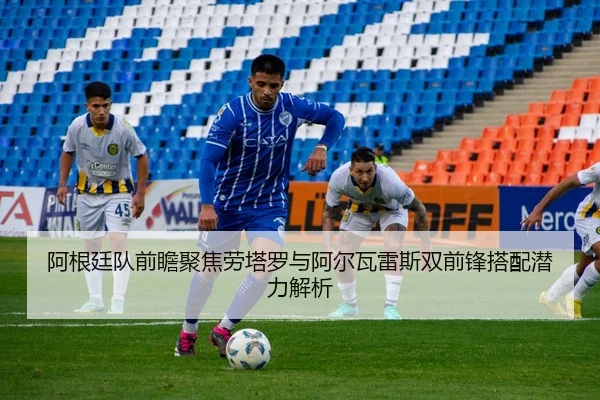 阿根廷队前瞻聚焦劳塔罗与阿尔瓦雷斯双前锋搭配潜力解析