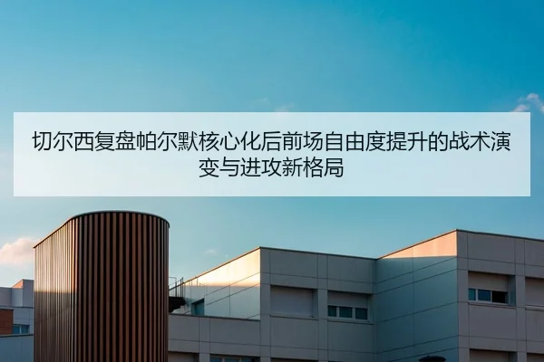 切尔西复盘帕尔默核心化后前场自由度提升的战术演变与进攻新格局
