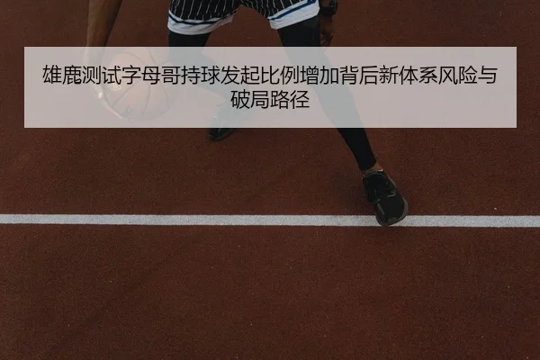 雄鹿测试字母哥持球发起比例增加背后新体系风险与破局路径