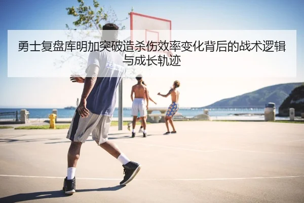 勇士复盘库明加突破造杀伤效率变化背后的战术逻辑与成长轨迹